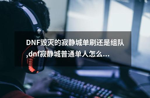 DNF毁灭的寂静城单刷还是组队,dnf寂静城普通单人怎么打-第1张-游戏相关-智辉科技