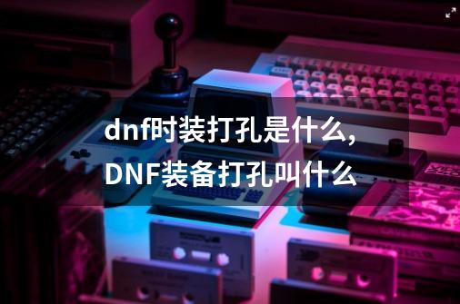 dnf时装打孔是什么,DNF装备打孔叫什么-第1张-游戏相关-智辉科技