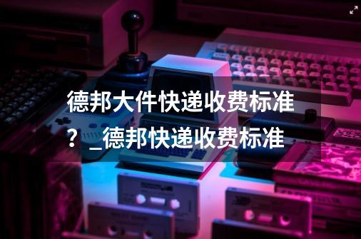 德邦大件快递收费标准？_德邦快递收费标准-第1张-游戏相关-智辉科技