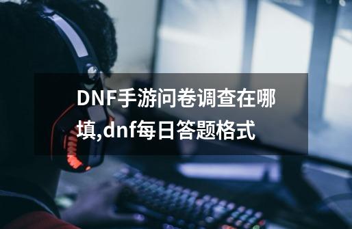 DNF手游问卷调查在哪填,dnf每日答题格式-第1张-游戏相关-智辉科技