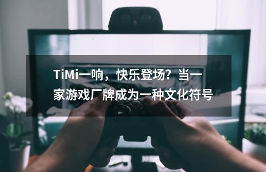 TiMi一响，快乐登场？当一家游戏厂牌成为一种文化符号-第1张-游戏相关-智辉科技