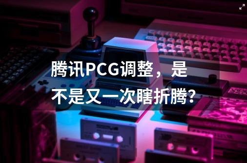 腾讯PCG调整，是不是又一次瞎折腾？-第1张-游戏相关-智辉科技