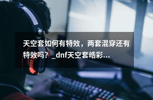 天空套如何有特效，两套混穿还有特效吗？_dnf天空套皓彩傲世-第1张-游戏相关-智辉科技