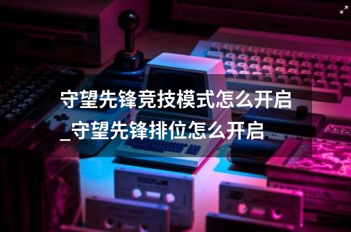 守望先锋竞技模式怎么开启_守望先锋排位怎么开启-第1张-游戏相关-智辉科技