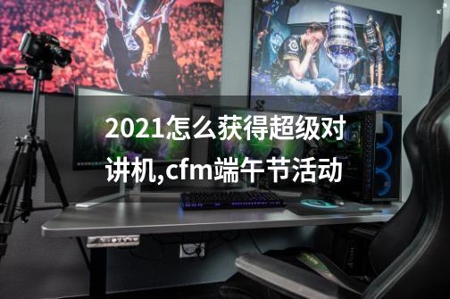 2021怎么获得超级对讲机,cfm端午节活动-第1张-游戏相关-智辉科技