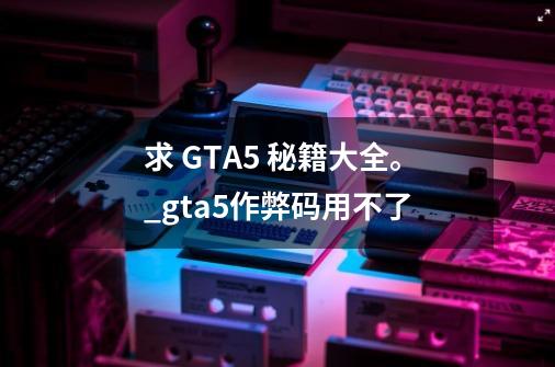 求 GTA5 秘籍大全。_gta5作弊码用不了-第1张-游戏相关-智辉科技