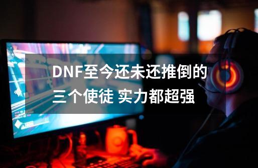 DNF至今还未还推倒的三个使徒 实力都超强-第1张-游戏相关-智辉科技