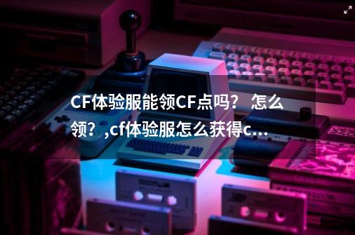 CF体验服能领CF点吗？ 怎么领？,cf体验服怎么获得cf点2021-第1张-游戏相关-智辉科技