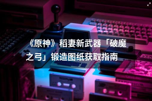 《原神》稻妻新武器「破魔之弓」锻造图纸获取指南-第1张-游戏相关-智辉科技