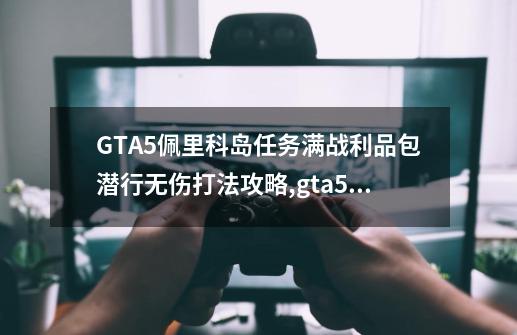 GTA5佩里科岛任务满战利品包潜行无伤打法攻略,gta5佩里科岛抢劫任务单人攻略-第1张-游戏相关-智辉科技