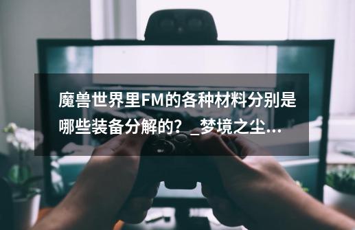 魔兽世界里FM的各种材料分别是哪些装备分解的？_梦境之尘分解多少级装备-第1张-游戏相关-智辉科技