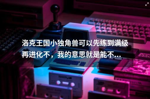 洛克王国小独角兽可以先练到满级再进化不，我的意思就是能不能超过进化等级进化，仅此而已。_洛克王国独角兽怎么进化?-第1张-游戏相关-智辉科技