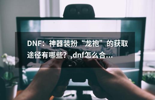 DNF：神器装扮“龙袍”的获取途径有哪些？,dnf怎么合龙袍-第1张-游戏相关-智辉科技