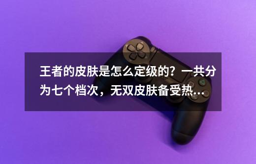 王者的皮肤是怎么定级的？一共分为七个档次，无双皮肤备受热议！-第1张-游戏相关-智辉科技