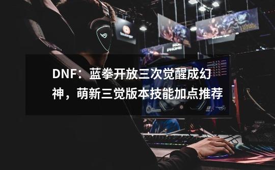 DNF：蓝拳开放三次觉醒成幻神，萌新三觉版本技能加点推荐-第1张-游戏相关-智辉科技