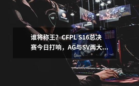 谁将称王？CFPL S16总决赛今日打响，AG与SV两大豪门之间的对决-第1张-游戏相关-智辉科技