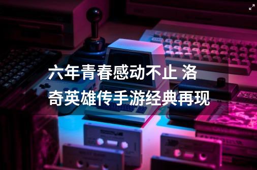 六年青春感动不止 洛奇英雄传手游经典再现-第1张-游戏相关-智辉科技