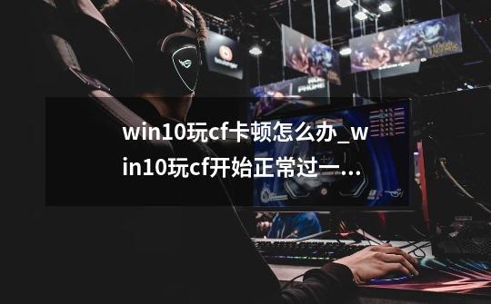 win10玩cf卡顿怎么办_win10玩cf开始正常过一会卡顿掉帧-第1张-游戏相关-智辉科技