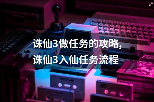 诛仙3做任务的攻略,诛仙3入仙任务流程-第1张-游戏相关-智辉科技