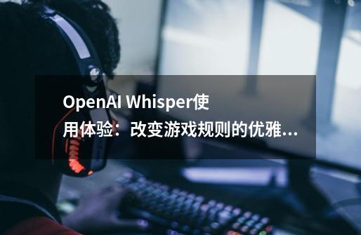 OpenAI Whisper使用体验：改变游戏规则的优雅语音转写工具-第1张-游戏相关-智辉科技