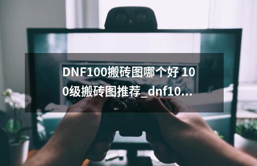 DNF100搬砖图哪个好 100级搬砖图推荐_dnf100级搬砖-第1张-游戏相关-智辉科技