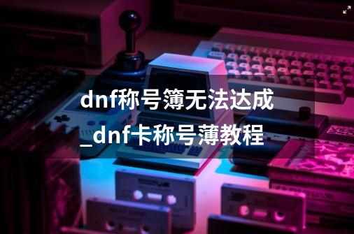 dnf称号簿无法达成_dnf卡称号薄教程-第1张-游戏相关-智辉科技