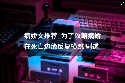 病娇文推荐_为了攻略病娇在死亡边缘反复横跳 剧透-第1张-游戏相关-智辉科技