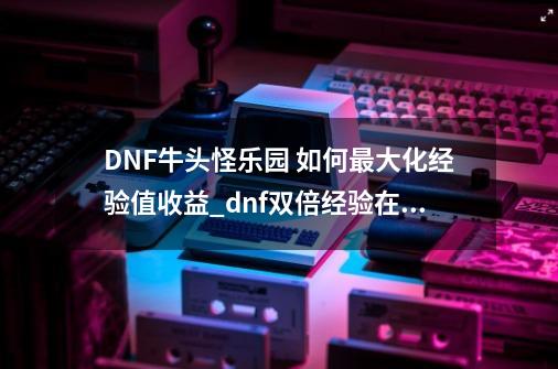 DNF牛头怪乐园 如何最大化经验值收益_dnf双倍经验在哪里兑换-第1张-游戏相关-智辉科技