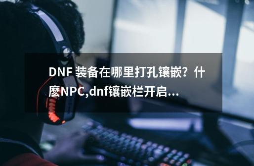 DNF 装备在哪里打孔镶嵌？什麽NPC,dnf镶嵌栏开启装置有什么用-第1张-游戏相关-智辉科技