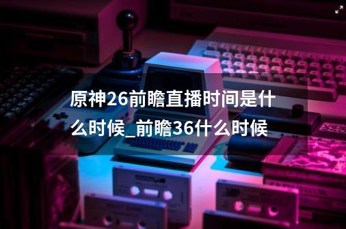 原神2.6前瞻直播时间是什么时候_前瞻36什么时候-第1张-游戏相关-智辉科技