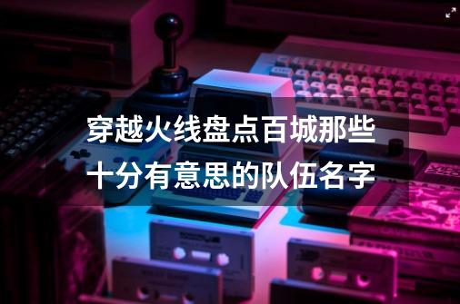 穿越火线盘点百城那些十分有意思的队伍名字-第1张-游戏相关-智辉科技