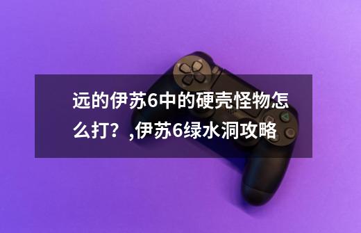 远的伊苏6中的硬壳怪物怎么打？,伊苏6绿水洞攻略-第1张-游戏相关-智辉科技