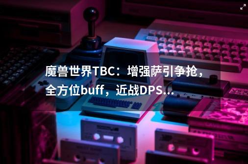 魔兽世界TBC：增强萨引争抢，全方位buff，近战DPS飙升-第1张-游戏相关-智辉科技