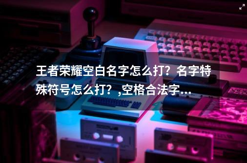 王者荣耀空白名字怎么打？名字特殊符号怎么打？,空格合法字符-第1张-游戏相关-智辉科技