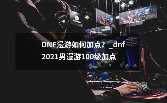 DNF漫游如何加点？_dnf2021男漫游100级加点-第1张-游戏相关-智辉科技