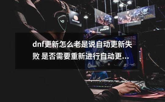 dnf更新怎么老是说自动更新失败 是否需要重新进行自动更新?_DNF更新老是失败-第1张-游戏相关-智辉科技