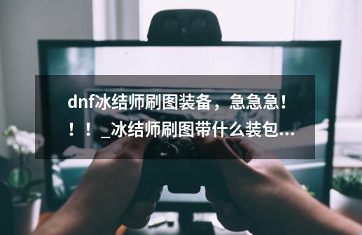 dnf冰结师刷图装备，急急急！！！_冰结师刷图带什么装包括首饰称号左右槽-第1张-游戏相关-智辉科技