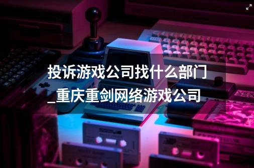 投诉游戏公司找什么部门_重庆重剑网络游戏公司-第1张-游戏相关-智辉科技