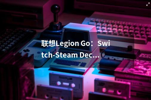 联想Legion Go：Switch-Steam Deck合体，Windows掌上游戏利器-第1张-游戏相关-智辉科技