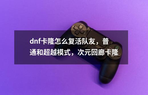 dnf卡隆怎么复活队友，普通和超越模式，次元回廊卡隆-第1张-游戏相关-智辉科技