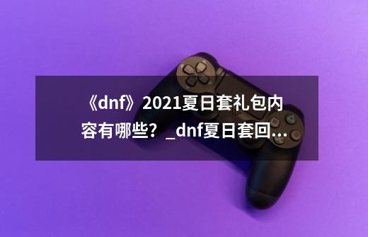 《dnf》2021夏日套礼包内容有哪些？_dnf夏日套回血计算器-第1张-游戏相关-智辉科技