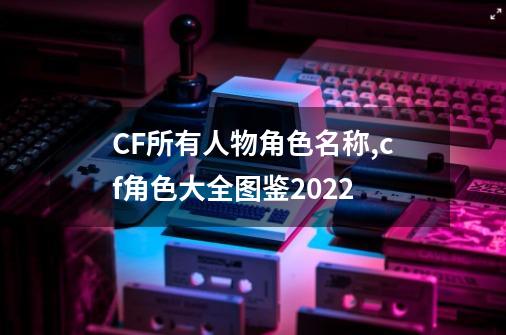 CF所有人物角色名称,cf角色大全图鉴2022-第1张-游戏相关-智辉科技