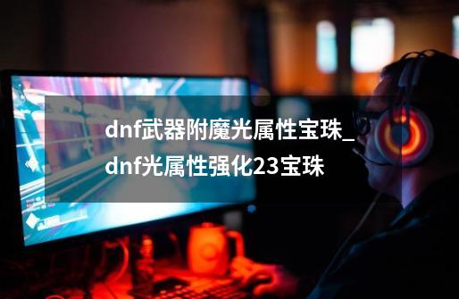 dnf武器附魔光属性宝珠_dnf光属性强化23宝珠-第1张-游戏相关-智辉科技