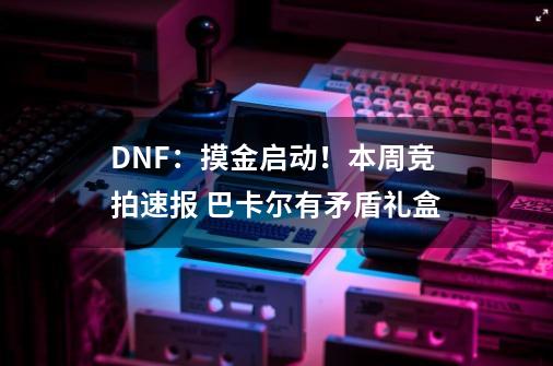 DNF：摸金启动！本周竞拍速报 巴卡尔有矛盾礼盒-第1张-游戏相关-智辉科技