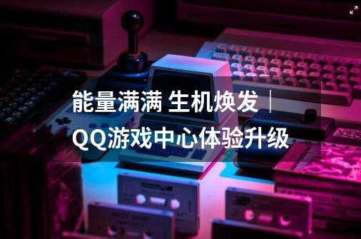 能量满满 生机焕发｜QQ游戏中心体验升级-第1张-游戏相关-智辉科技