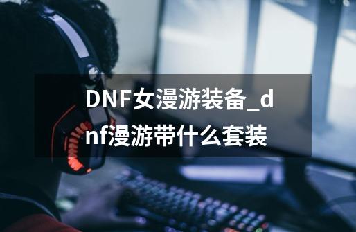 DNF女漫游装备_dnf漫游带什么套装-第1张-游戏相关-智辉科技