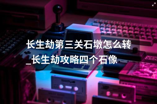 长生劫第三关石墩怎么转_长生劫攻略四个石像-第1张-游戏相关-智辉科技