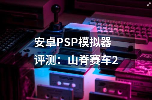 安卓PSP模拟器评测：山脊赛车2-第1张-游戏相关-智辉科技