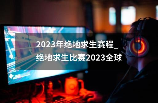 2023年绝地求生赛程_绝地求生比赛2023全球-第1张-游戏相关-智辉科技