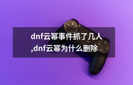 dnf云幂事件抓了几人,dnf云幂为什么删除-第1张-游戏相关-智辉科技